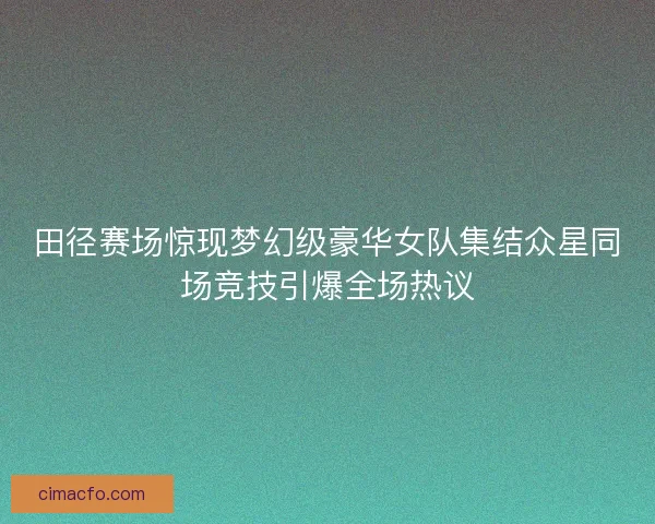 田径赛场惊现梦幻级豪华女队集结众星同场竞技引爆全场热议