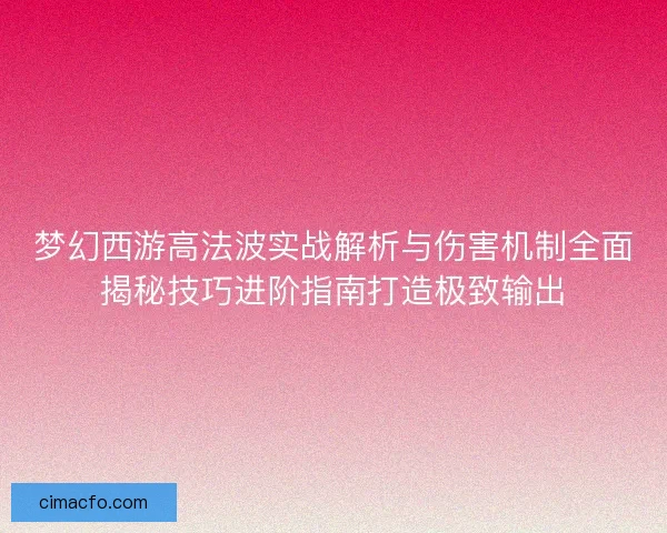 梦幻西游高法波实战解析与伤害机制全面揭秘技巧进阶指南打造极致输出 梦幻西游高法波实战解析与伤害机制全面揭秘技巧进阶指南打造极致输出