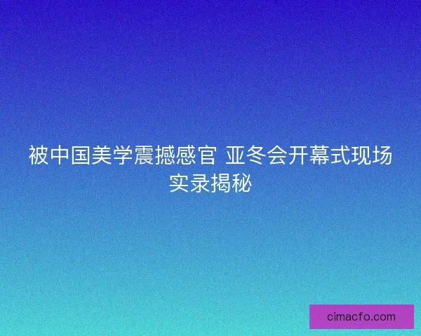 被中国美学震撼感官 亚冬会开幕式现场实录揭秘 被中国美学震撼感官 亚冬会开幕式现场实录揭秘