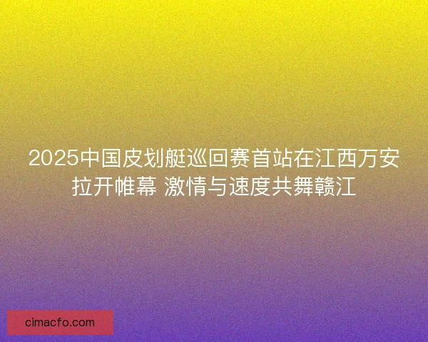 2025中国皮划艇巡回赛首站在江西万安拉开帷幕 激情与速度共舞赣江