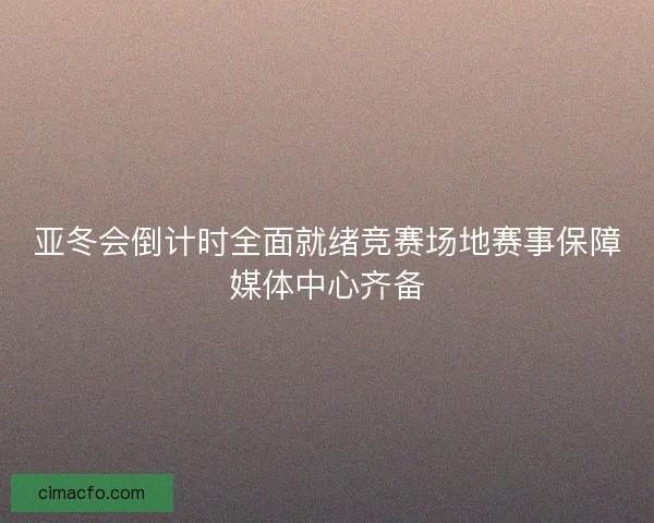 亚冬会倒计时全面就绪竞赛场地赛事保障媒体中心齐备