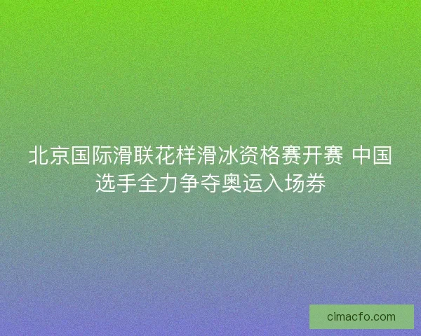 北京国际滑联花样滑冰资格赛开赛 中国选手全力争夺奥运入场券