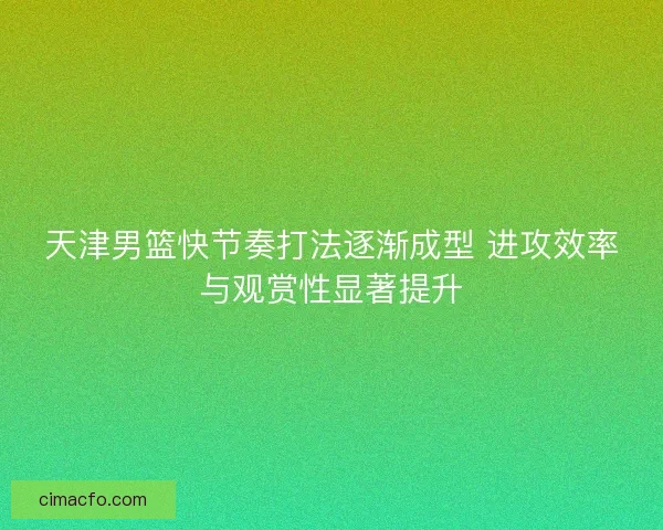 天津男篮快节奏打法逐渐成型 进攻效率与观赏性显著提升