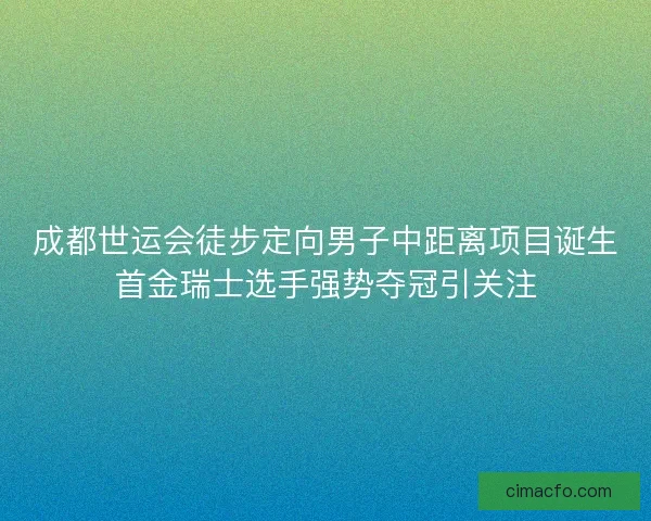 成都世运会徒步定向男子中距离项目诞生首金瑞士选手强势夺冠引关注