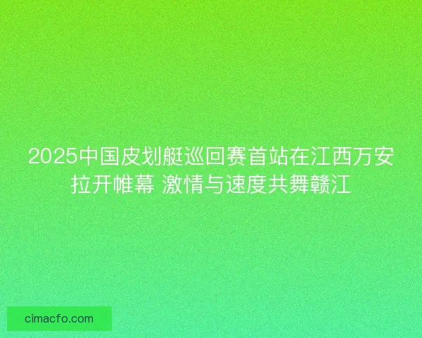 2025中国皮划艇巡回赛首站在江西万安拉开帷幕 激情与速度共舞赣江