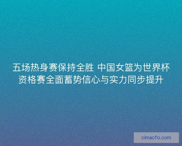 五场热身赛保持全胜 中国女篮为世界杯资格赛全面蓄势信心与实力同步提升
