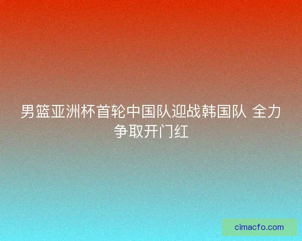 男篮亚洲杯首轮中国队迎战韩国队 全力争取开门红