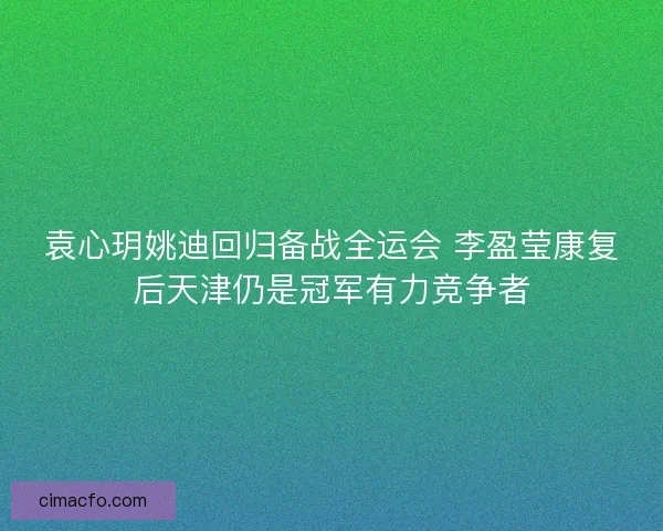 袁心玥姚迪回归备战全运会 李盈莹康复后天津仍是冠军有力竞争者