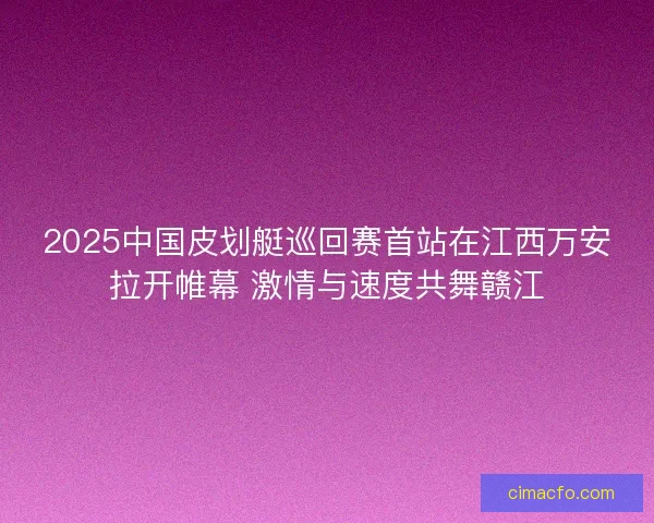 2025中国皮划艇巡回赛首站在江西万安拉开帷幕 激情与速度共舞赣江