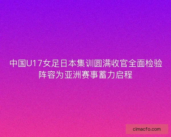 中国U17女足日本集训圆满收官全面检验阵容为亚洲赛事蓄力启程