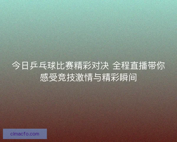 今日乒乓球比赛精彩对决 全程直播带你感受竞技激情与精彩瞬间
