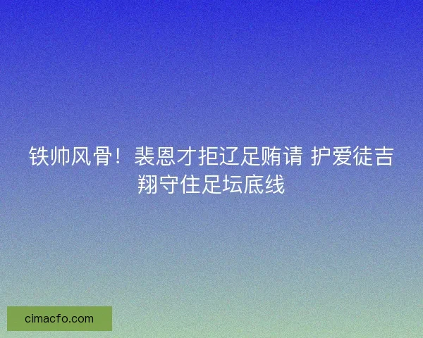 铁帅风骨！裴恩才拒辽足贿请 护爱徒吉翔守住足坛底线